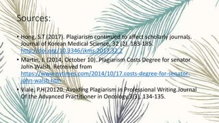 Sources:
• Hong, S.T (2017). Plagiarism continued to affect scholarly journals.
Journal of Korean Medical Science, 32 (2), 183-185.
http://doi.org/10.3346/jkms.2017.32.2
• Martin, J. (2014, October 10). Plagiarism Costs Degree for senator
John Walsh. Retreived from
https://www.nytimes.com/2014/10/17.costs-degree-for-senator-
john-walsh.htm
• Viale, P.H(20120. Avoiding Plagiarism in Professional Writing.Journal
Of the Advanced Practitioner in Oncology,3(3), 134-135.
 