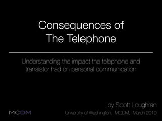 Consequences of
      The Telephone
Understanding the impact the telephone and
 transistor had on personal communication




                                  by Scott Loughran
               University of Washington, MCDM, March 2010
 