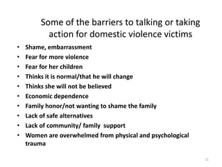 Some of the barriers to talking or taking action for domestic violence victimsShame, embarrassment Fear for more violenceFear for her childrenThinks it is normal/that he will changeThinks she will not be believedEconomic dependenceFamily honor/not wanting to shame the familyLack of safe alternativesLack of community/ family  supportWomen are overwhelmed from physical and psychological trauma11