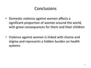 13ConclusionsDomestic violence against women affects a significant proportion of women around the world, with grave consequences for them and their children Violence against women is linked with shame and stigma and represents a hidden burden on health systems