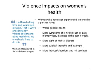 Violence impacts on women’s health		I suffered a long time and swallowed my pain. That is why I am constantly visiting doctors and using medicines. No one should have to do this. Woman interviewed in Serbia & MontenegroWomen who have ever experienced violence by a partner have:Worse general healthMore symptoms of ill health such as pain, memory loss, dizziness in the past 4 weeksMore signs of mental distressMore suicidal thoughts and attemptsMore induced abortions and miscarriages2