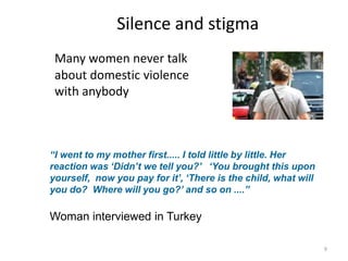 Silence and stigmaMany women never talk about domestic violence with anybody“I went to my mother first..... I told little by little. Her reaction was ‘Didn’t we tell you?’   ‘You brought this upon yourself,  now you pay for it’, ‘There is the child, what will you do?  Where will you go?’ and so on ....”Woman interviewed in Turkey9
