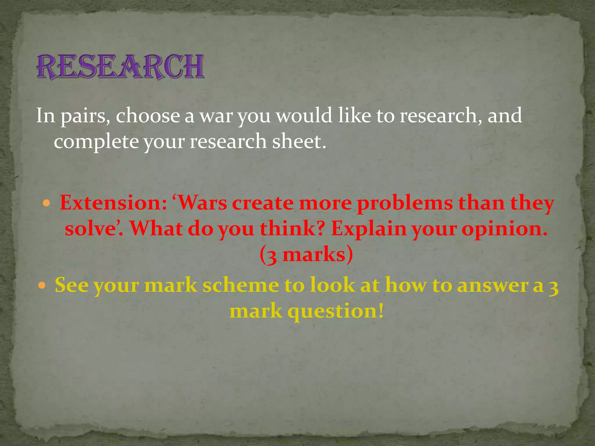 In pairs, choose a war you would like to research, and
complete your research sheet.
 Extension: ‘Wars create more problems than they

solve’. What do you think? Explain your opinion.
(3 marks)
 See your mark scheme to look at how to answer a 3
mark question!

 