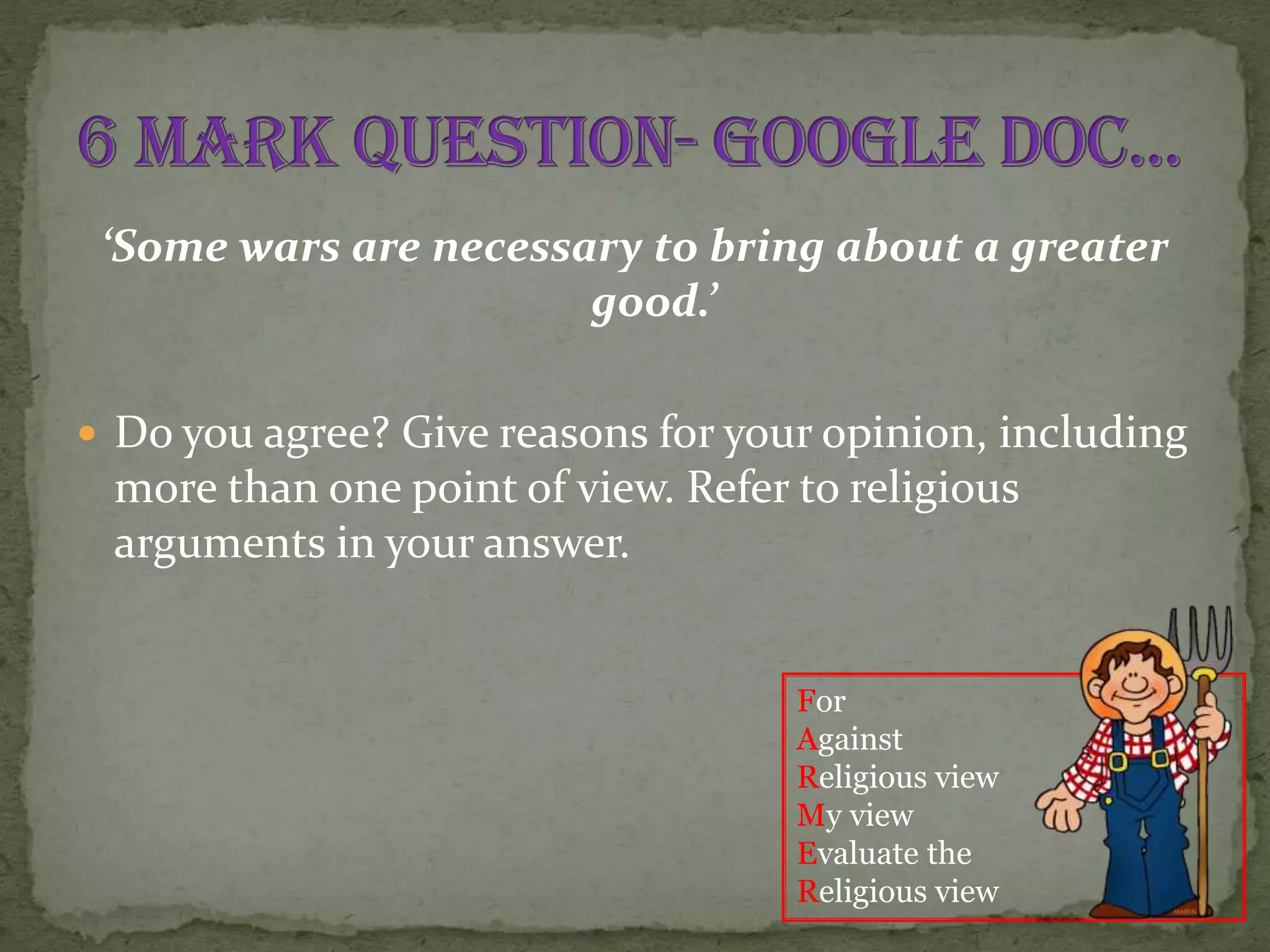 ‘Some wars are necessary to bring about a greater
good.’
 Do you agree? Give reasons for your opinion, including

more than one point of view. Refer to religious
arguments in your answer.
For
Against
Religious view
My view
Evaluate the
Religious view

 