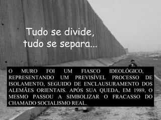 Tudo se divide, tudo se separa...   O MURO FOI UM FIASCO IDEOLÓGICO,  REPRESENTANDO UM PREVISÍVEL PROCESSO DE ISOLAMENTO, SEGUIDO DE ENCLAUSURAMENTO DOS ALEMÃES ORIENTAIS. APÓS SUA QUEDA, EM 1989, O MESMO PASSOU A SIMBOLIZAR O FRACASSO DO CHAMADO SOCIALISMO REAL.  