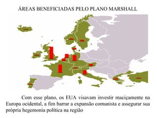 ÁREAS BENEFICIADAS PELO PLANO MARSHALL Com esse plano, os EUA visavam investir maciçamente na Europa ocidental, a fim barrar a expansão comunista e assegurar sua própria hegemonia política na região  