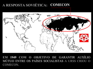 A RESPOSTA SOVIÉTICA: EM  1949  COM O OBJETIVO DE   GARANTIR AUXÍLIO MÚTUO ENTRE OS PAÍSES SOCIALISTAS  A URSS CRIOU O COMECON. COMECON 