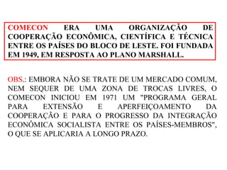 COMECON   ERA UMA ORGANIZAÇÃO DE COOPERAÇÃO ECONÔMICA, CIENTÍFICA E TÉCNICA ENTRE OS PAÍSES DO BLOCO DE LESTE. FOI FUNDADA EM 1949, EM RESPOSTA AO PLANO MARSHALL.  OBS .: EMBORA NÃO SE TRATE DE UM MERCADO COMUM, NEM SEQUER DE UMA ZONA DE TROCAS LIVRES, O COMECON INICIOU EM 1971 UM "PROGRAMA GERAL PARA EXTENSÃO E APERFEIÇOAMENTO DA COOPERAÇÃO E PARA O PROGRESSO DA INTEGRAÇÃO ECONÔMICA SOCIALISTA ENTRE OS PAÍSES-MEMBROS", O QUE SE APLICARIA A LONGO PRAZO. 