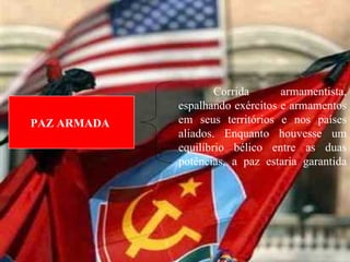 Corrida armamentista, espalhando exércitos e armamentos em seus territórios e nos países aliados. Enquanto houvesse um equilíbrio bélico entre as duas potências, a paz estaria garantida PAZ ARMADA  