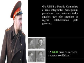 Na URSS o Partido Comunista e seus integrantes perseguiam, prendiam e até matavam todos aqueles que não seguiam as regras estabelecidas pelo governo. A  KGB  fazia os serviços secretos soviéticos. 
