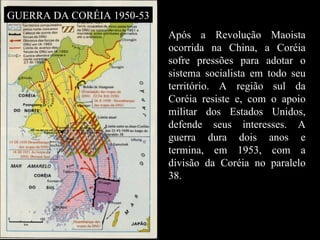 Após a Revolução Maoista ocorrida na China, a Coréia sofre pressões para adotar o sistema socialista em todo seu território. A região sul da Coréia resiste e, com o apoio militar dos Estados Unidos, defende seus interesses. A guerra dura dois anos e termina, em 1953, com a divisão da Coréia no paralelo 38.  GUERRA DA CORÉIA 1950-53 