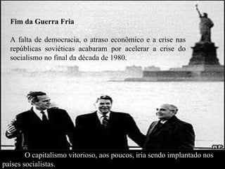 Fim da Guerra Fria A falta de democracia, o atraso econômico e a crise nas repúblicas soviéticas acabaram por acelerar a crise do socialismo no final da década de 1980.  O capitalismo vitorioso, aos poucos, iria sendo implantado nos   países socialistas. 