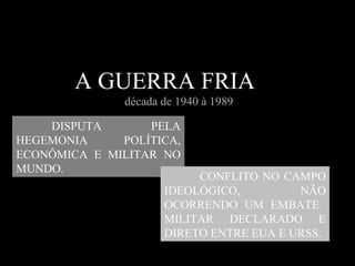 Guerra fria  A GUERRA FRIA  década de 1940 à 1989 DISPUTA PELA HEGEMONIA POLÍTICA, ECONÔMICA E MILITAR NO MUNDO.   CONFLITO NO CAMPO IDEOLÓGICO, NÃO OCORRENDO UM EMBATE  MILITAR DECLARADO E DIRETO ENTRE EUA E URSS.  
