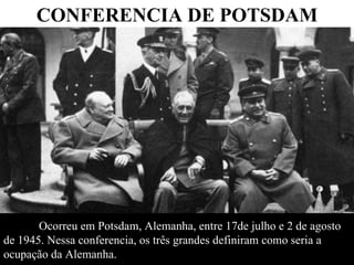 Ocorreu em Potsdam, Alemanha, entre 17de julho e 2 de agosto  de 1945.   Nessa conferencia, os três grandes definiram como seria a  ocupação da Alemanha.  CONFERENCIA DE POTSDAM 