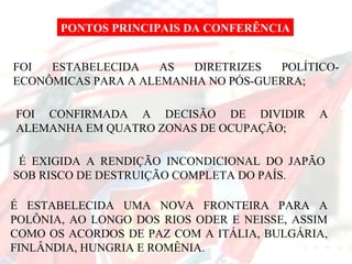 É EXIGIDA A RENDIÇÃO INCONDICIONAL DO JAPÃO SOB RISCO DE DESTRUIÇÃO COMPLETA DO PAÍS.  É ESTABELECIDA UMA NOVA FRONTEIRA PARA A POLÔNIA, AO LONGO DOS RIOS ODER E NEISSE, ASSIM COMO OS ACORDOS DE PAZ COM A ITÁLIA, BULGÁRIA, FINLÂNDIA, HUNGRIA E ROMÊNIA.  FOI ESTABELECIDA AS DIRETRIZES POLÍTICO-ECONÔMICAS PARA A ALEMANHA NO PÓS-GUERRA; FOI CONFIRMADA A DECISÃO DE DIVIDIR A ALEMANHA EM QUATRO ZONAS DE OCUPAÇÃO;  PONTOS PRINCIPAIS DA CONFERÊNCIA 