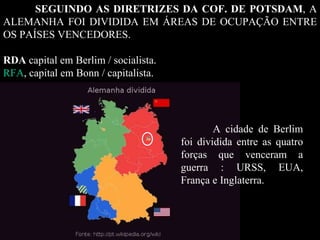 SEGUINDO AS DIRETRIZES DA COF. DE POTSDAM , A ALEMANHA FOI DIVIDIDA EM ÁREAS DE OCUPAÇÃO ENTRE OS PAÍSES VENCEDORES.  RDA   capital em Berlim / socialista. RFA , capital em Bonn / capitalista.  A cidade de Berlim foi dividida entre as quatro forças que venceram a guerra : URSS, EUA, França e Inglaterra.  