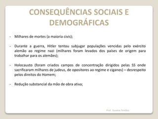CONSEQUÊNCIAS SOCIAIS E
DEMOGRÁFICAS
- Milhares de mortes (a maioria civis);
- Durante a guerra, Hitler tentou subjugar populações vencidas pelo exército
alemão ao regime nazi (milhares foram levados dos países de origem para
trabalhar para os alemães);
- Holocausto (foram criados campos de concentração dirigidos pelas SS onde
sacrificaram milhares de judeus, de opositores ao regime e ciganos) – desrespeito
pelos direitos do Homem;
- Redução substancial da mão de obra ativa;
Prof. Susana Simões
 