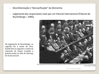 - Desmilitarização e “desnazificação” da Alemanha;
- Julgamento dos responsáveis nazis por um tribunal internacional (Tribunal de
Nuremberga – 1946);
http://www.publico.pt/mundo/noticia/psiquiatra-que-quis-entrar-na-mente-do-secretario-de-hitler-diz-que-era-mais-patetico-do-
que-ameacador-1541304
No julgamento de Nuremberga, na
segunda fila a contar de cima,
Rudolf Hess (o segundo a contar da
esquerda, de braços cruzados e
gravata preta) ao lado de Goering,
de óculos escuros
Prof. Susana Simões
 