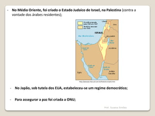 - No Japão, sob tutela dos EUA, estabeleceu-se um regime democrático;
http://pessoas.hsw.uol.com.br/historia-israel1.htm
- No Médio Oriente, foi criado o Estado Judaico de Israel, na Palestina (contra a
vontade dos árabes residentes);
- Para assegurar a paz foi criada a ONU;
Prof. Susana Simões
 