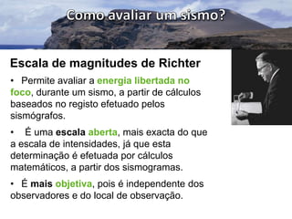 Escala de magnitudes de Richter
• Permite avaliar a energia libertada no
foco, durante um sismo, a partir de cálculos
baseados no registo efetuado pelos
sismógrafos.
• É uma escala aberta, mais exacta do que
a escala de intensidades, já que esta
determinação é efetuada por cálculos
matemáticos, a partir dos sismogramas.
• É mais objetiva, pois é independente dos
observadores e do local de observação.

 
