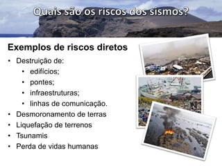 Exemplos de riscos diretos
• Destruição de:
• edifícios;
• pontes;
• infraestruturas;
• linhas de comunicação.
• Desmoronamento de terras
• Liquefação de terrenos
• Tsunamis
• Perda de vidas humanas

 