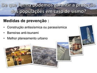 Medidas de prevenção :
• Construção antissísmica ou parassísmica
• Barreiras anti-tsunami
• Melhor planeamento urbano

 
