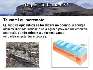 Tsunami ou maremoto
Quando os epicentros se localizam no oceano, a energia
sísmica libertada transmite-se à água e provoca movimentos
anormais, dando origem a enormes vagas,
verdadeiramente devastadoras.

 