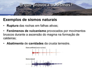 Exemplos de sismos naturais
• Ruptura das rochas em falhas ativas;
• Fenómenos de vulcanismo provocados por movimentos
bruscos durante a ascensão do magma na formação de
caldeiras;
• Abatimento de cavidades da crusta terrestre.

 