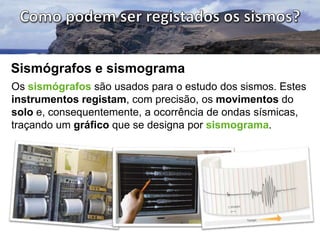Sismógrafos e sismograma
Os sismógrafos são usados para o estudo dos sismos. Estes
instrumentos registam, com precisão, os movimentos do
solo e, consequentemente, a ocorrência de ondas sísmicas,
traçando um gráfico que se designa por sismograma.

 