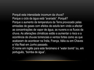 Porquê esta intensidade incomum da chuva?
Porque o ciclo da água está “avariado”. Porquê?
Porque o aumento da temperatura da Terra provocado pelas
emissões de gases com efeitos de estufa tem vindo a afectar
as concentrações de vapor de água, as nuvens e os fluxos da
chuva. As alterações climáticas estão a aumentar o risco e a
ocorrência de chuvas torrenciais e ventos fortes como as que
acabaram de acontecer na Índia, França, Itália ou em Chaves
e Vila Real em Junho passado.
O nome em inglês para este fenómeno é “water bomb” ou, em
português, “bomba de água”.
 