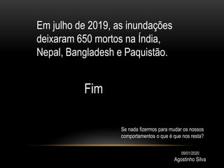 Em julho de 2019, as inundações
deixaram 650 mortos na Índia,
Nepal, Bangladesh e Paquistão.
Fim
Agostinho Silva
09/01/2020
Se nada fizermos para mudar os nossos
comportamentos o que é que nos resta?
 
