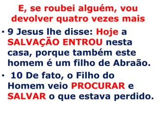 E, se roubei alguém, vou devolver quatro vezes mais9 Jesus lhe disse: Hojea SALVAÇÃO ENTROU nesta casa, porque também este homem é um filho de Abraão.10 De fato, o Filho do Homem veio PROCURARe SALVARo que estava perdido.