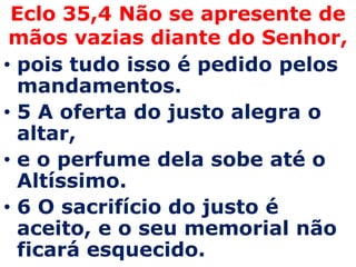 Eclo 35,4 Não se apresente de mãos vazias diante do Senhor,pois tudo isso é pedido pelos mandamentos. 5 A oferta do justo alegra o altar, e o perfume dela sobe até o Altíssimo. 6 O sacrifício do justo é aceito, e o seu memorial não ficará esquecido.