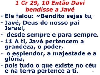 151 Cr 29, 10 Então Davi bendisse a Javé Ele falou: «Bendito sejas tu, Javé, Deus do nosso pai Israel, desde sempre e para sempre.11 A ti, Javé pertencem a grandeza, o poder, o esplendor, a majestade e a glória, pois tudo o que existe no céu e na terra pertence a ti. 
