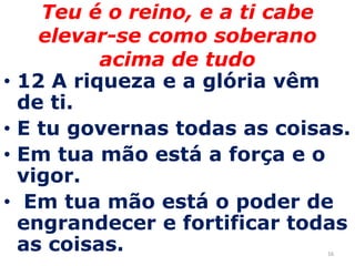 16Teu é o reino, e a ti cabe elevar-se como soberano acima de tudo12 A riqueza e a glória vêm de ti.E tu governas todas as coisas. Em tua mão está a força e o vigor. Em tua mão está o poder de engrandecer e fortificar todas as coisas. 
