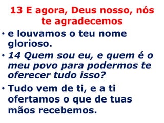 13 E agora, Deus nosso, nós te agradecemose louvamos o teu nome glorioso. 14 Quem sou eu, e quem é o meu povo para podermos te oferecer tudo isso?Tudo vem de ti, e a ti ofertamos o que de tuas mãos recebemos. 
