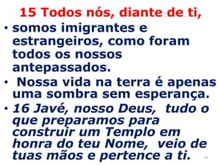 1815 Todos nós, diante de ti,somos imigrantes e estrangeiros, como foram todos os nossos antepassados. Nossa vida na terra é apenas uma sombra sem esperança.16 Javé, nosso Deus,  tudo o que preparamos para construir um Templo em honra do teu Nome,  veio de tuas mãos e pertence a ti. 