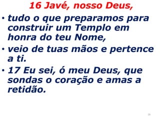 1916 Javé, nosso Deus, tudo o que preparamos para construir um Templo em honra do teu Nome,  veio de tuas mãos e pertence a ti. 17 Eu sei, ó meu Deus, que sondas o coração e amas a retidão. 