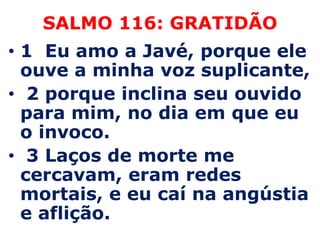 SALMO 116: GRATIDÃO1  Eu amo a Javé, porque ele ouve a minha voz suplicante,  2 porque inclina seu ouvido para mim, no dia em que eu o invoco.  3 Laços de morte me cercavam, eram redes mortais, e eu caí na angústia e aflição. 