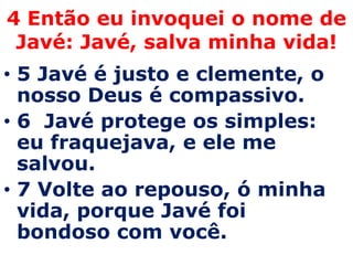 4 Então eu invoquei o nome de Javé: Javé, salva minha vida!5 Javé é justo e clemente, o nosso Deus é compassivo. 6  Javé protege os simples: eu fraquejava, e ele me salvou. 7 Volte ao repouso, ó minha vida, porque Javé foi bondoso com você. 