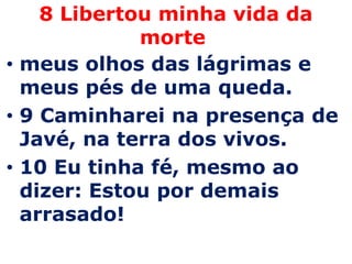 8 Libertou minha vida da morte meus olhos das lágrimas e meus pés de uma queda. 9 Caminharei na presença de Javé, na terra dos vivos. 10 Eu tinha fé, mesmo ao dizer: Estou por demais arrasado!
