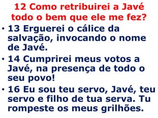 12 Como retribuirei a Javé todo o bem que ele me fez?13 Erguerei o cálice da salvação, invocando o nome de Javé. 14 Cumprirei meus votos a Javé, na presença de todo o seu povo! 16 Eu sou teu servo, Javé, teu servo e filho de tua serva. Tu rompeste os meus grilhões. 