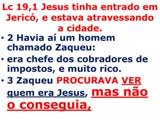 Lc 19,1 Jesus tinha entrado em Jericó, e estava atravessando a cidade. 2 Havia aí um homem chamado Zaqueu: era chefe dos cobradores de impostos, e muito rico. 3 Zaqueu PROCURAVAVERquem era Jesus, mas não o conseguia, 
