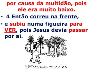 por causa da multidão, pois ele era muito baixo. 4 Então correu na frente, e subiu numa figueira para VER, pois Jesus devia passar por aí. 