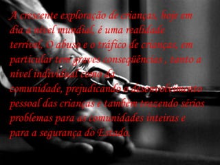 A crescente exploração de crianças, hoje em
dia a nível mundial, é uma realidade
terrível, O abuso e o tráfico de crianças, em
particular tem graves conseqüências , tanto a
nível individual como da
comunidade, prejudicando o desenvolvimento
pessoal das crianças e também trazendo sérios
problemas para as comunidades inteiras e
para a segurança do Estado.
 