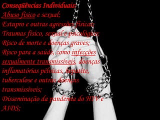 Conseqüências Individuais:
Abuso físico e sexual;
Estupro e outras agressões físicas;
Traumas físico, sexual e psicológico;
Risco de morte e doenças graves;
Risco para a saúde, como infecções
sexualmente transmissíveis, doenças
inflamatórias pélvicas, hepatite,
tuberculose e outras doenças
transmissíveis;
Disseminação da pandemia do HIV e
AIDS;
 