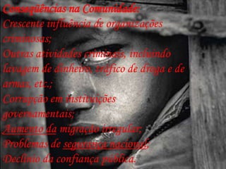 Conseqüências na Comunidade:
Crescente influência de organizações
criminosas;
Outras atividades criminais, incluindo
lavagem de dinheiro, tráfico de droga e de
armas, etc.;
Corrupção em instituições
governamentais;
Aumento da migração irregular;
Problemas de segurança nacional;
Declínio da confiança pública.
 