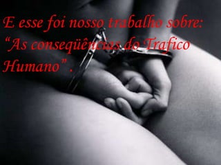 E esse foi nosso trabalho sobre:
“As conseqüências do Trafico
Humano” .
 