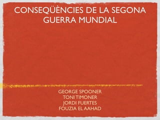 CONSEQÜÈNCIES DE LA SEGONA
     GUERRA MUNDIAL




        GEORGE SPOONER
         TONI TIMONER
          JORDI FUERTES
        FOUZIA EL AAHAD
 