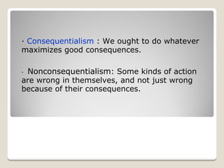 ·  Consequentialism  : We ought to do whatever maximizes good consequences. ·    Nonconsequentialism : Some kinds of action are wrong in themselves, and not just wrong because of their consequences. 